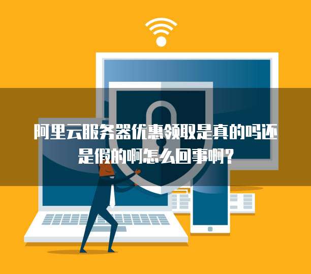 阿里云服务器优惠领取是真的吗还是假的啊怎么回事啊?