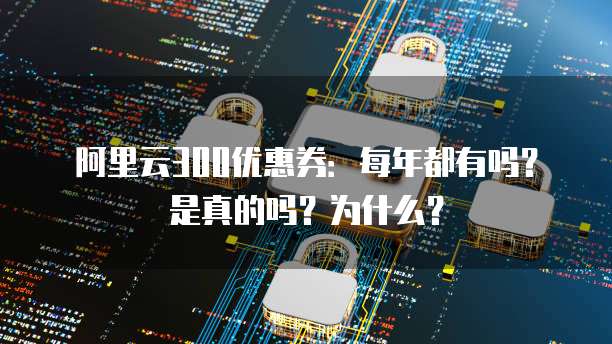 阿里云300优惠券:每年都有吗?是真的吗?为什么?
