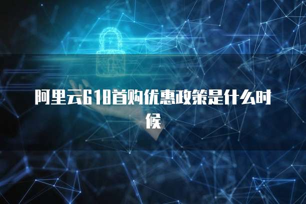 阿里云618首购优惠政策是什么时候