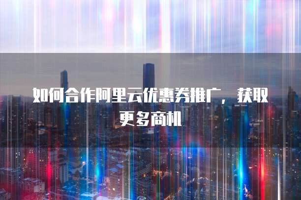如何合作阿里云优惠券推广,获取更多商机