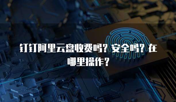 钉钉阿里云盘收费吗?安全吗?在哪里操作?