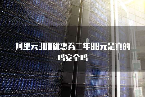 阿里云300优惠券三年99元是真的吗安全吗