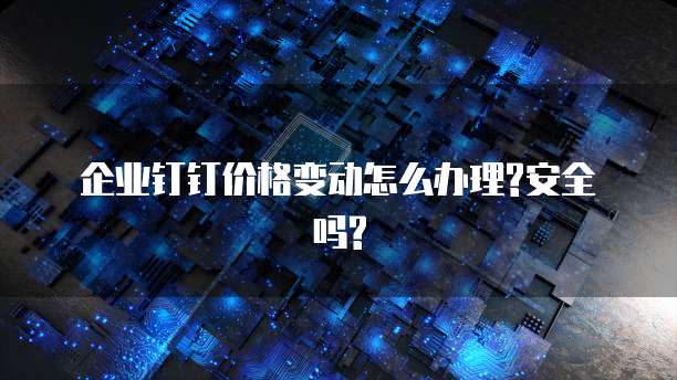  企业钉钉价格变动怎么办理?安全吗?