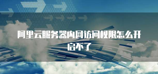 阿里云服务器内网访问权限怎么开启不了