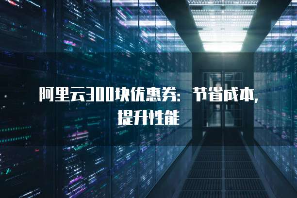 阿里云300块优惠券:节省成本,提升性能