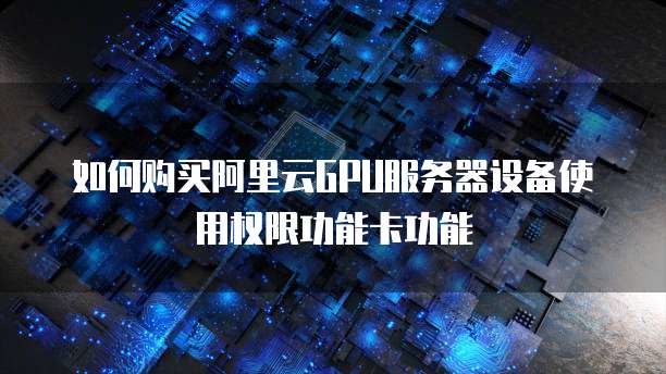 如何购买阿里云GPU服务器设备使用权限功能卡功能