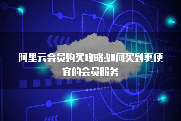 阿里云会员购买攻略:如何买到更便宜的会员服务