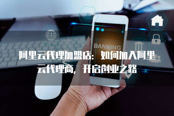 阿里云代理加盟店:如何加入阿里云代理商,开启创业之路