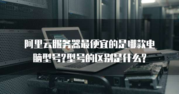 阿里云服务器最便宜的是哪款电脑型号?型号的区别是什么?