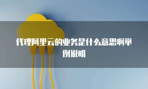 代理阿里云的业务是什么意思啊举例说明