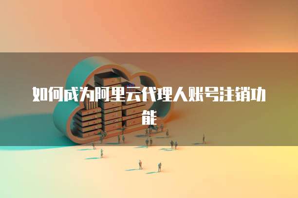 如何成为阿里云代理人账号注销功能