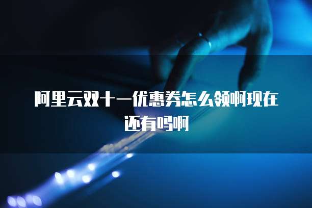 阿里云双十一优惠券怎么领啊现在还有吗啊