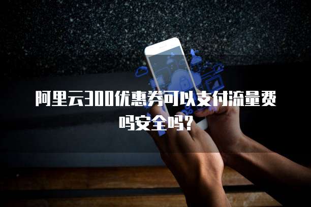 阿里云300优惠券可以支付流量费吗安全吗?