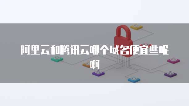 阿里云和腾讯云哪个域名便宜些呢啊