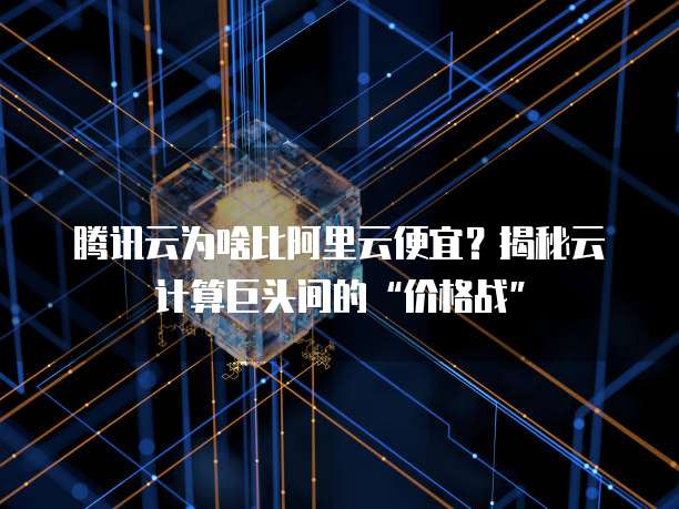 腾讯云为啥比阿里云便宜？揭秘云计算巨头间的&ldquo;价格战&rdquo;
