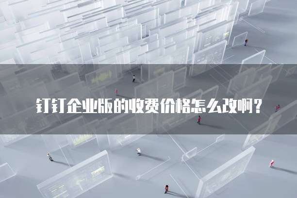 钉钉企业版的收费价格怎么改啊?