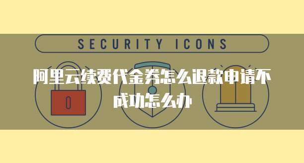 阿里云续费代金券怎么退款申请不成功怎么办