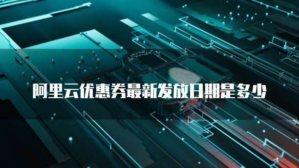 阿里云优惠券最新发放日期是多少