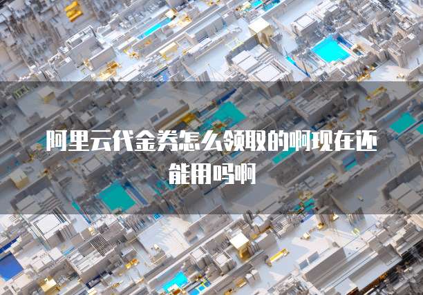 阿里云代金券怎么领取的啊现在还能用吗啊