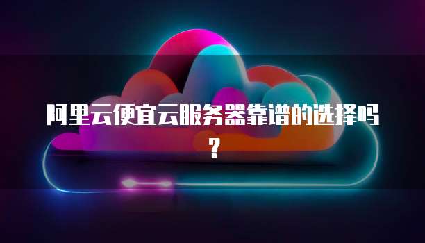 阿里云便宜云服务器靠谱的选择吗？