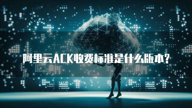 阿里云ACK收费标准是什么版本?