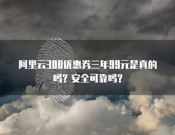 阿里云300优惠券三年99元是真的吗?安全可靠吗?
