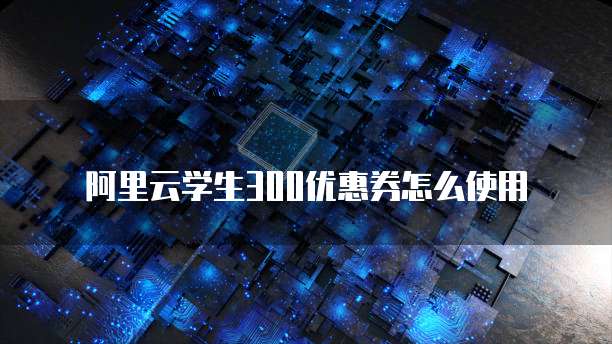 阿里云学生300优惠券怎么使用