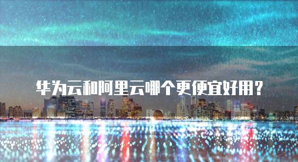 华为云和阿里云哪个更便宜好用?