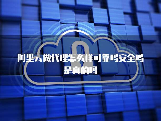 阿里云做代理怎么样可靠吗安全吗是真的吗