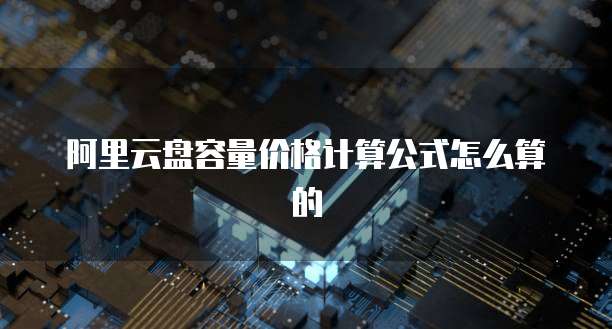 阿里云盘容量价格计算公式怎么算的