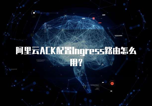 阿里云ACK配置Ingress路由怎么用？
