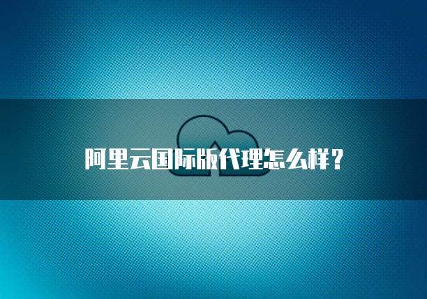 阿里云国际版代理怎么样?