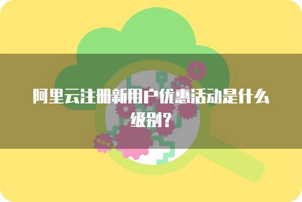 阿里云注册新用户优惠活动是什么级别?