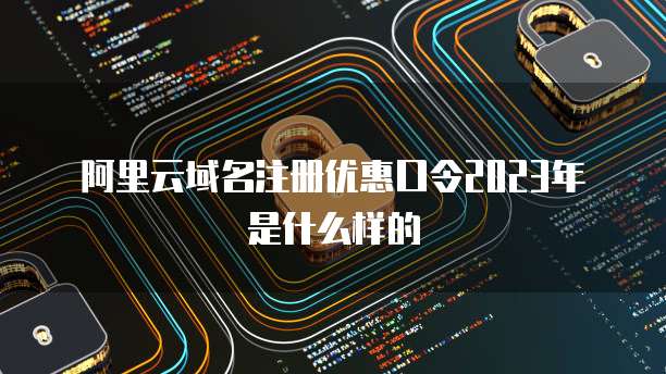 阿里云域名注册优惠口令2023年是什么样的