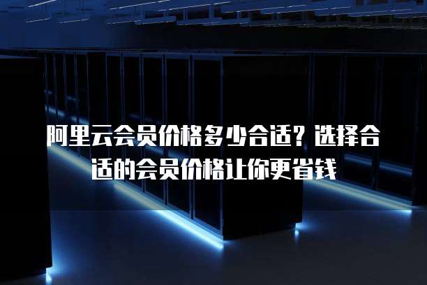 阿里云会员价格多少合适?选择合适的会员价格让你更省钱