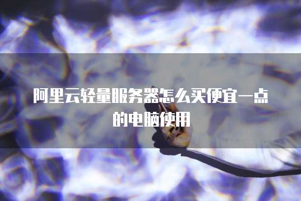 阿里云轻量服务器怎么买便宜一点的电脑使用