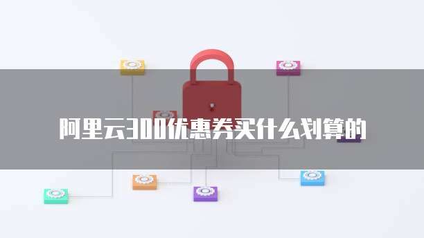阿里云300优惠券买什么划算的