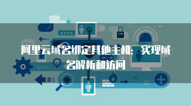 阿里云域名绑定其他主机：实现域名解析和访问