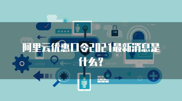 阿里云优惠口令2021最新消息是什么?