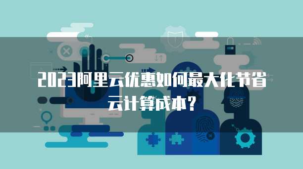 2023阿里云优惠如何最大化节省云计算成本？