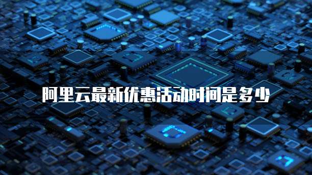 阿里云最新优惠活动时间是多少