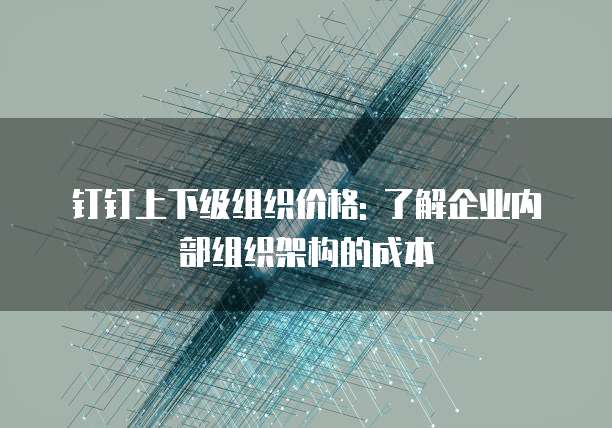 钉钉上下级组织价格: 了解企业内部组织架构的成本