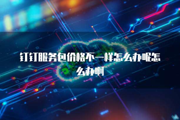 钉钉服务包价格不一样怎么办呢怎么办啊
