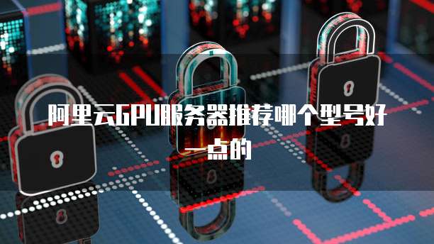 阿里云gpu服务器推荐哪个型号好一点的