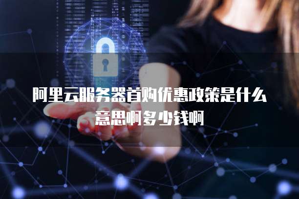 阿里云服务器首购优惠政策是什么意思啊多少钱啊