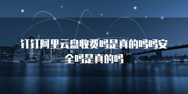 钉钉阿里云盘收费吗是真的吗吗安全吗是真的吗