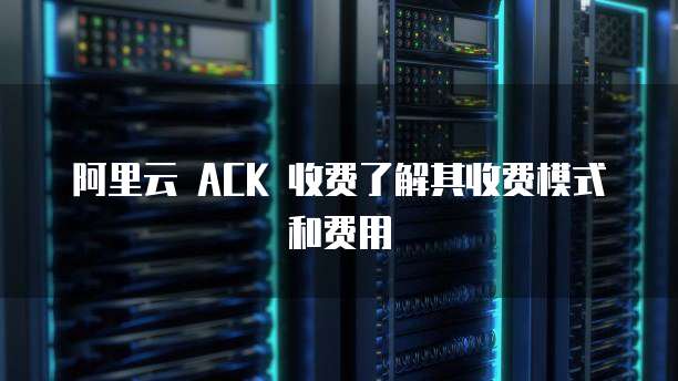 阿里云 ACK 收费了解其收费模式和费用