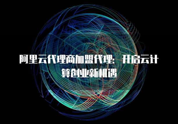 阿里云代理商加盟代理:开启云计算创业新机遇