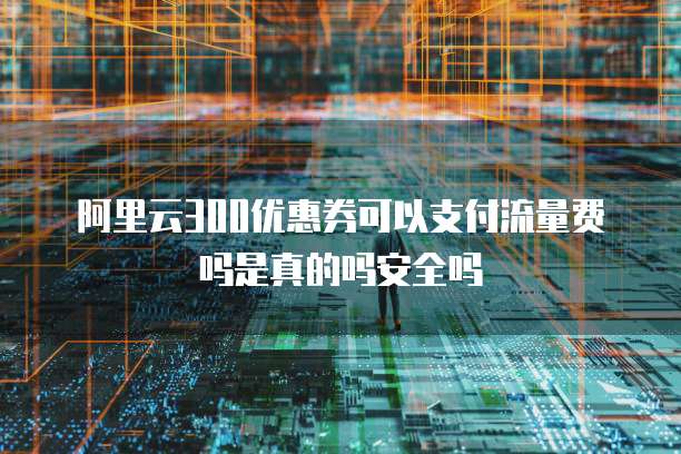 阿里云300优惠券可以支付流量费吗是真的吗安全吗