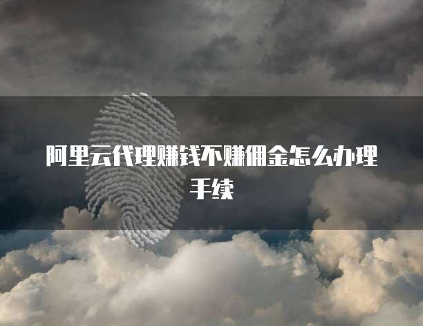 阿里云代理赚钱不赚佣金怎么办理手续